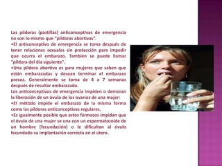 Las píldoras (pastillas) anticonceptivas de emergencia
no son lo mismo que “píldoras abortivas”.
•El anticonceptivo de emergencia se toma después de
tener relaciones sexuales sin protección para impedir
que ocurra el embarazo. También se puede llamar
"píldora del día siguiente".
•Una píldora abortiva es para mujeres que saben que
están embarazadas y desean terminar el embarazo
precoz. Generalmente se toma de 4 a 7 semanas
después de resultar embarazada.
Los anticonceptivos de emergencia impiden o demoran
la liberación de un óvulo de los ovarios de una mujer:
•El método impide el embarazo de la misma forma
como las píldoras anticonceptivas regulares.
•Es igualmente posible que estos fármacos impidan que
el óvulo de una mujer se una con un espermatozoide de
un hombre (fecundación) o le dificultan al óvulo
fecundado su implantación correcta en el útero.
 