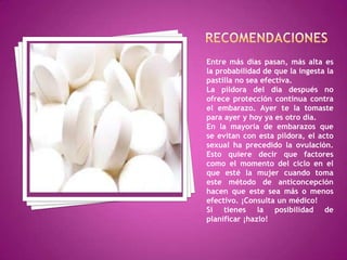 Entre más días pasan, más alta es
la probabilidad de que la ingesta la
pastilla no sea efectiva.
La píldora del día después no
ofrece protección continua contra
el embarazo. Ayer te la tomaste
para ayer y hoy ya es otro día.
En la mayoría de embarazos que
se evitan con esta píldora, el acto
sexual ha precedido la ovulación.
Esto quiere decir que factores
como el momento del ciclo en el
que esté la mujer cuando toma
este método de anticoncepción
hacen que este sea más o menos
efectivo. ¡Consulta un médico!
Si tienes la posibilidad de
planificar ¡hazlo!
 