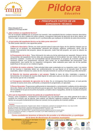 PíldoraEducativa
Mayor información
Como ciudadanos tenemos el derecho de acceder a la información y a participar
en la toma de decisiones de nuestros municipios
PRINCIPALES PARTES DE UN
EXPEDIENTE TÉCNICO
Píldora Educativa Nº 51
Cajamarca, 07 de mayo de 2010
1. ¿Qué contiene un expediente técnico?
Por ser el estudio detallado de un proyecto de inversión, todo expediente técnico contiene memoria descriptiva,
presupuesto de la obra, análisis de costos unitarios, cronograma valorizado de ejecución de la obra, planos, etc.
Para su mejor comprensión, se puede recurrir a profesionales que expliquen el contenido de estos documentos.
2. ¿A qué partes del expediente técnico se les debe poner atención?
Se debe prestar atención a las siguientes partes:
a) Memoria descriptiva: Brinda una visión general sobre la ejecución lógica de los distintos trabajos que se
realizan en un proyecto, los antecedentes, ubicación del proyecto, objetivos, justificación, clima, vías de
acceso, financiamiento del proyecto, plazos de ejecución, costo final del proyecto, así como la relación de
beneficiarios.
b) Presupuesto de la obra: Tiene información de cada una de las estructuras por separado. Ninguno de los
componentes del expediente técnico debe ser presupuestado en forma global, sino por medio de lo que se
denomina “partidas”. Cuando una municipalidad ejecuta directamente un proyecto de inversión pública, es
necesario realizar una programación mensual, para contar con la disponibilidad del presupuesto. Esta
programación, que cuenta con su respectivo cronograma, debe realizarse para cada una de las partidas
específicas en las que se va a realizar el gasto.
c) Análisis de costos unitarios: Cada actividad debe estar sustentada con su respectivo costo. Los precios
de los insumos o materiales deben ser, preferentemente, los que figuran en el mercado local. En casos
especiales, deben indicarse los costos de otro mercado teniendo en cuenta el transporte que ellos demanden.
d) Relación de insumos generales y por grupos: Detalla la mano de obra, materiales y equipos o
herramientas. En el listado de insumos debe figurar el costo para cada uno de ellos, así como la suma o total
de insumos que se van a necesitar.
e) Cronograma valorizado de ejecución de la obra: Es un cronograma físico-financiero, el cual permite
controlar el avance de la obra, verificando y comparando lo programado y lo ejecutado.
f) Planos Generales: Proporcionan gráficamente la interpretación y comprobación cualitativa de los elementos
de la obra. Deben ser de fácil entendimiento para la ejecución. Aquí destacan el plano de ubicación geográfica
de la localidad en la que se encuentra el proyecto; y el plano clave o topográfico, donde se visualiza el proyecto
en su conjunto.
3. ¿Por qué es importante conocer las partes de un expediente técnico?
Porque, como ciudadanos, necesitamos la información que nos permita tener una visión general de la obra o
proyecto de inversión que se ejecuta, para realizar una efectiva vigilancia ciudadana. Además, el expediente
técnico es una parte fundamental de la fase de inversión de los proyectos de inversión pública.
Fuentes:
Corporación Financiera Internacional. Programa Canon. Módulo 10: Elaboración y aprobación de expedientes técnicos. Lima, mayo de 2009.
Fondo Contravalor Perú Alemania. Guía para la elaboración de expedientes técnicos. Lima, mayo de 2008.
Ministerio de Salud. Manual para la elaboración de expedientes técnicos. Cajamarca, 1997.
Resolución Directoral N° 002-2009-EF/68.01. Aprueba directiva general del sistema nacional de inversión pública.
Ley de Contrataciones del Estado y su Reglamento Concordado. Ley Nº 26850. Modificado por Ley N° 28267.
www.municipioaldia.com
Cajamarca
Mejorando la Inversión Municipal
D: Av. Atahualpa Nº 1050 Pabellón 1“O” Of. 307
T: (076) 34-2681
E: mim_cajamarca@mim.org.pe
W: www.mim.org.pe
Entidades conformantes de MIM Cajamarca
Cámara de
Comercio y Producción
de Cajamarca
Colegio Profesional
de Economistas
de Cajamarca
Colegio Profesional
de Sociólogos
Universidad
Nacional de
Cajamarca
Colegio Profesional
de Ingenieros
de Cajamarca de Cajamarca
Colegio de
Arquitectos del Perú
Regional Cajamarca
Universidad
Privada Antonio
Guillermo Urrelo
 