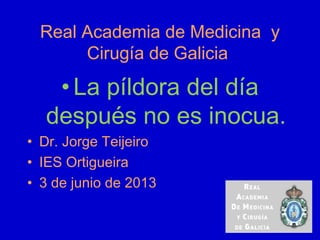 Real Academia de Medicina y
Cirugía de Galicia
•La píldora del día
después no es inocua.
• Dr. Jorge Teijeiro
• IES Ortigueira
• 3 de junio de 2013
 