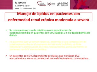 IV Jornada
Cardiovascular
Toledo. 22 y 23 de noviembre 2019
Manejo de lípidos en pacientes con
enfermedad renal crónica mo...