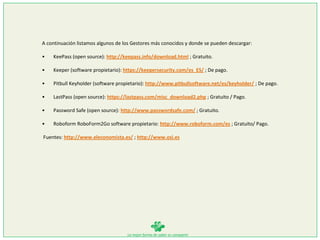 La mejor forma de saber es compartir
A continuación listamos algunos de los Gestores más conocidos y donde se pueden descargar:
• KeePass (open source): http://keepass.info/download.html ; Gratuito.
• Keeper (software propietario): https://keepersecurity.com/es_ES/ ; De pago.
• Pitbull Keyholder (software propietario): http://www.pitbullsoftware.net/es/keyholder/ ; De pago.
• LastPass (open source): https://lastpass.com/misc_download2.php ; Gratuito / Pago.
• Password Safe (open source): http://www.passwordsafe.com/ ; Gratuito.
• Roboform RoboForm2Go software propietario: http://www.roboform.com/es ; Gratuito/ Pago.
Fuentes: http://www.eleconomista.es/ ; http://www.osi.es
 