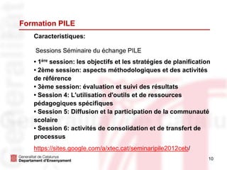 10
Formation PILE
Caracteristiques:
Sessions Séminaire du échange PILE
• 1ère session: les objectifs et les stratégies de planification
• 2ème session: aspects méthodologiques et des activités
de référence
• 3ème session: évaluation et suivi des résultats
• Session 4: L'utilisation d'outils et de ressources
pédagogiques spécifiques
• Session 5: Diffusion et la participation de la communauté
scolaire
• Session 6: activités de consolidation et de transfert de
processus
https://sites.google.com/a/xtec.cat/seminaripile2012ceb/
 
