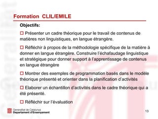 13
Formation CLIL/EMILE
Objectifs:
 Présenter un cadre théorique pour le travail de contenus de
matières non linguistiques, en langue étrangère.
 Réfléchir à propos de la méthodologie spécifique de la matière à
donner en langue étrangère. Construire l’échafaudage linguistique
et stratégique pour donner support à l’apprentissage de contenus
en langue étrangère
 Montrer des exemples de programmation basés dans le modèle
théorique présenté et orienter dans la planification d’activités
 Elaborer un échantillon d’activités dans le cadre théorique qui a
été présenté.
 Réfléchir sur l’évaluation
 