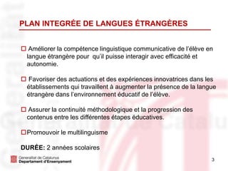 3
 Améliorer la compétence linguistique communicative de l’élève en
langue étrangère pour qu’il puisse interagir avec efficacité et
autonomie.
 Favoriser des actuations et des expériences innovatrices dans les
établissements qui travaillent à augmenter la présence de la langue
étrangère dans l’environnement éducatif de l’élève.
 Assurer la continuité méthodologique et la progression des
contenus entre les différentes étapes éducatives.
Promouvoir le multilinguisme
DURÉE: 2 années scolaires
PLAN INTEGRÉE DE LANGUES ÉTRANGÈRES
 