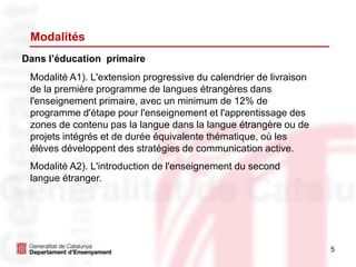 5
Modalités
Dans l’éducation primaire
Modalité A1). L'extension progressive du calendrier de livraison
de la première programme de langues étrangères dans
l'enseignement primaire, avec un minimum de 12% de
programme d'étape pour l'enseignement et l'apprentissage des
zones de contenu pas la langue dans la langue étrangère ou de
projets intégrés et de durée équivalente thématique, où les
élèves développent des stratégies de communication active.
Modalité A2). L'introduction de l'enseignement du second
langue étranger.
 