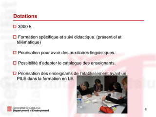 8
Dotations
 3000 €.
 Formation spécifique et suivi didactique. (présentiel et
télématique)
 Priorisation pour avoir des auxiliaires linguistiques.
 Possibilité d’adapter le catalogue des enseignants.
 Priorisation des enseignants de l’établissement ayant un
PILE dans la formation en LE.
 