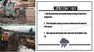 -WEATHERCONDITION-
1. Delaytheconstructionworkespeciallyduringconcretingasittakestimefor
curingprocess.
2. Affectsthequalityofpilecap,asrainmaywashedsomeofthecementout
oftheconcrete
3. Raincausesthesoiltobecomesofterwhichaffecttheinstallationofpile
cap
 