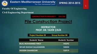 Faculty Of Engineering
Civil Engineering Department
CONSTRUCTION TECHNOLOGY-I CIVL 596
1
Pile Construction Project
INSTRUCTOR:
PROF. DR. TAHİR ÇELİK
Project Number 03 ------- Group Number 04
Students’ Name Students’ Number
BILAL MOHAMMED PIROT 145292
SEVAR DILKHAZ SALAHADDIN 145233
HUSSEIN GHANDOUR 135919
SPRING 2014-2015
 