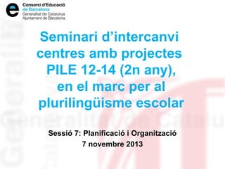 Seminari d’intercanvi
centres amb projectes
PILE 12-14 (2n any),
en el marc per al
plurilingüisme escolar
Sessió 7: Planificació i Organització
7 novembre 2013

 