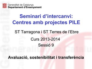 Seminari d’intercanvi:
Centres amb projectes PILE
Curs 2013-2014
Sessió 9
Avaluació, sostenibilitat i transferència
ST Tarragona i ST Terres de l’Ebre
 