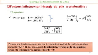  On sait que: E° = - ∆G°∕ nF
S= - (δG / δT)p
−𝒅∆𝑮𝒓
𝒅𝑻 𝑷
= 𝒏𝑭
𝒅𝑬
𝒅𝑻
∆𝑺𝒓
𝒏𝑭
=
𝒅𝑬
𝒅𝑻
Pendant son fonctionnement, une pile à combustible cède de la chaleur au milieu
ambiant (T△S < 0). Par conséquent, le potentiel réversible de la pile diminue
lorsque la température augmente (dE/dT < 0)
Facteurs influence sur l'énergie du pile a combustible :
 Température :
11
 