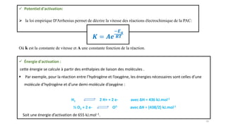 Où k est la constante de vitesse et A une constante fonction de la réaction.
 Potentiel d'activation:
 la loi empirique D'Arrhenius permet de décrire la vitesse des réactions électrochimique de la PAC:
𝑲 = 𝑨𝒆
−𝑬𝒂
𝑹𝑻
 Énergie d'activation :
cette énergie se calcule à partir des enthalpies de liaison des molécules .
 Par exemple, pour la réaction entre l’hydrogène et l’oxygène, les énergies nécessaires sont celles d’une
molécule d’hydrogène et d’une demi-molécule d’oxygène :
H2 2 H+ + 2 e- avec ∆H = 436 kJ.mol-1
½ O2 + 2 e- O2- avec ∆H = (438/2) kJ.mol-1
Soit une énergie d’activation de 655 kJ.mol−1.
16
 