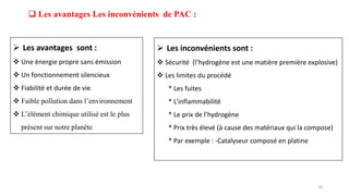  Les avantages Les inconvénients de PAC :
 Les avantages sont :
 Une énergie propre sans émission
 Un fonctionnement silencieux
 Fiabilité et durée de vie
 Faible pollution dans l’environnement
 L’élément chimique utilisé est le plus
présent sur notre planète
 Les inconvénients sont :
 Sécurité (l’hydrogène est une matière première explosive)
 Les limites du procédé
* Les fuites
* L’inflammabilité
* Le prix de l’hydrogène
* Prix très élevé (à cause des matériaux qui la compose)
* Par exemple : -Catalyseur composé en platine
18
 