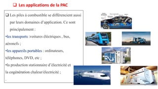  Les applications de la PAC
19
 Les piles à combustible se différencient aussi
par leurs domaines d’application. Ce sont
principalement :
•les transports :voitures éléctriques , bus,
aéronefs ;
•les appareils portables : ordinateurs,
téléphones, DVD, etc ;
•la production stationnaire d’électricité et
la cogénération chaleur/électricité ;
.
 