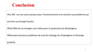 La PAC est une source propre pour l'environnement et la solution aux problèmes qui
sont liés aux énergie fossiles.
Soit 90% de ces énergies sont utilise pour la production du dihydrogène.
Résoudre plusieurs problèmes de coût de stockage du d‘hydrogène et d'énergie
produite.
Conclusion
20
 