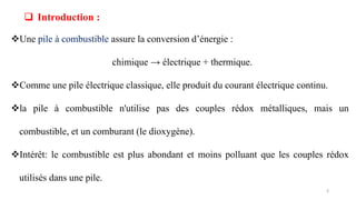 Une pile à combustible assure la conversion d’énergie :
chimique → électrique + thermique.
Comme une pile électrique classique, elle produit du courant électrique continu.
la pile à combustible n'utilise pas des couples rédox métalliques, mais un
combustible, et un comburant (le dioxygène).
Intérêt: le combustible est plus abondant et moins polluant que les couples rédox
utilisés dans une pile.
 Introduction :
3
 
