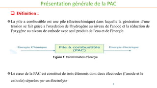Définition :
Le cœur de la PAC est constitué de trois éléments dont deux électrodes (l'anode et le
cathode) séparées par un électrolyte
Figure 1: transformation d'énergie
4
 Définition :
La pile a combustible est une pile (électrochimique) dans laquelle la génération d‘une
tension se fait grâce a l'oxydation de l'hydrogène au niveau de l'anode et la réduction de
l'oxygène au niveau de cathode avec seul produit de l'eau et de l'énergie.
 