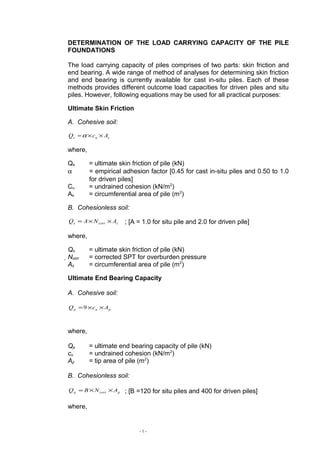 DETERMINATION OF THE LOAD CARRYING CAPACITY OF THE PILE
FOUNDATIONS
The load carrying capacity of piles comprises of two parts: skin friction and
end bearing. A wide range of method of analyses for determining skin friction
and end bearing is currently available for cast in-situ piles. Each of these
methods provides different outcome load capacities for driven piles and situ
piles. However, following equations may be used for all practical purposes:
Ultimate Skin Friction
A. Cohesive soil:
sus AcQ ××=α
where,
Qs = ultimate skin friction of pile (kN)
α = empirical adhesion factor [0.45 for cast in-situ piles and 0.50 to 1.0
for driven piles]
Cu = undrained cohesion (kN/m2
)
As = circumferential area of pile (m2
)
B. Cohesionless soil:
scorrs ANAQ ××= ; [A = 1.0 for situ pile and 2.0 for driven pile]
where,
Qs = ultimate skin friction of pile (kN)
Ncorr = corrected SPT for overburden pressure
As = circumferential area of pile (m2
)
Ultimate End Bearing Capacity
A. Cohesive soil:
pup AcQ ××=9
where,
Qp = ultimate end bearing capacity of pile (kN)
cu = undrained cohesion (kN/m2
)
Ap = tip area of pile (m2
)
B. Cohesionless soil:
pcorrp ANBQ ××= ; [B =120 for situ piles and 400 for driven piles]
where,
- 1 -
 