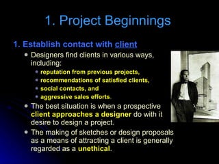 1. Project Beginnings  1. Establish contact with  client Designers find clients in various ways, including: reputation from previous projects,  recommendations of satisfied clients,  social contacts, and  aggressive sales efforts . The best situation is when a prospective  client approaches a designer  do with it desire to design a project. The making of sketches or design proposals as a means of attracting a client is generally regarded as a  unethical . 