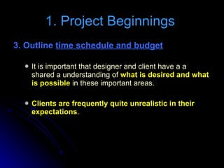 3. Outline  time schedule and budget   It is important that designer and client have a a shared a understanding of  what is desired and what is possible  in these important areas. Clients are frequently quite unrealistic in their expectations . 1. Project Beginnings  