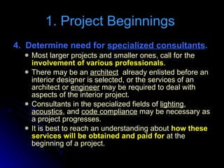 4.  Determine need for  specialized consultants . Most larger projects and smaller ones, call for the  involvement of various professionals .  There may be an  architect   already enlisted before an interior designer is selected, or the services of an architect or  engineer  may be required to deal with aspects of the interior project.  Consultants in the specialized fields of  lighting ,  acoustics , and  code compliance  may be necessary as a project progresses.  It is best to reach an understanding about  how these services will be obtained and paid for  at the beginning of a project. 1. Project Beginnings  