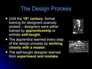 The Design Process Until the  19 th  century , formal training for designers scarcely existed – designers were either trained by  apprenticeship  or entirely  self-taught. The apprentice learned every step of the design process by  working closely with a master . The self-taught designer learned from  experiment and mistake . 