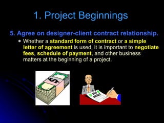 5. Agree on designer-client contract relationship. Whether a  standard form of contract  or  a simple letter of agreement  is used, it is important to  negotiate fees ,  schedule of payment , and other business matters at the beginning of a project. 1. Project Beginnings  