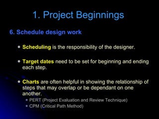 6. Schedule design work Scheduling  is the responsibility of the designer. Target dates  need to be set for beginning and ending each step. Charts  are often helpful in showing the relationship of steps that may overlap or be dependant on one another. PERT (Project Evaluation and Review Technique) CPM (Critical Path Method) 1. Project Beginnings  