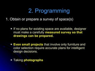 1. Obtain or prepare a survey of space(s) If no plans for existing space are available, designer must make a carefully  measured survey so that drawings can be prepared. Even small projects  that involve only furniture and color selection require accurate plans for intelligent design decisions. Taking  photographs   2. Programming 