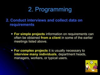 2. Conduct interviews and collect data on requirements For simple projects  information on requirements can often be obtained  from a client  in some of the earlier meetings listed above. For complex projects  it is usually necessary to  interview many individuals , department heads, managers, workers, or typical users. 2. Programming 