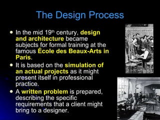 In the mid 19 th  century,  design and architecture  became subjects for formal training at the famous  École des Beaux-Arts in Paris . It is based on the  simulation of an actual projects  as it might present itself in professional practice. A  written problem  is prepared, describing the specific requirements that a client might bring to a designer. The Design Process 