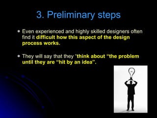 Even experienced and highly skilled designers often find it  difficult how this aspect of the design process works. They will say that they “ think about “the problem until they are “hit by an idea”. 3. Preliminary steps 