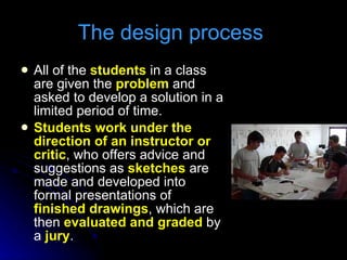 The design process  All of the  students  in a class are given the  problem  and asked to develop a solution in a limited period of time. Students work under the direction of an instructor or critic , who offers advice and suggestions as  sketches  are made and developed into formal presentations of  finished drawings , which are then  evaluated and graded  by a  jury . 