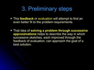 This  feedback  or  evaluation  will attempt to find an even better fit to the problem requirements. That idea of  solving a problem through successive approximations  helps to describe the way in which successive sketches, each improved through the feedback of evaluation, can approach the goal of a best solution. 3. Preliminary steps 