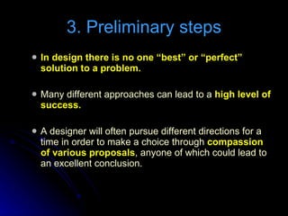In design there is no one “best” or “perfect” solution to a problem.   Many different approaches can lead to a  high level of success. A designer will often pursue different directions for a time in order to make a choice through  compassion of various proposals , anyone of which could lead to an excellent conclusion. 3. Preliminary steps 