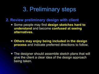 2. Review preliminary design with client   Some people may find  design sketches hard to understand  and become  confused at seeing alternatives. Others may enjoy being included in the design process  and indicate preferred directions to follow. The designer should assemble sketch plans that will give the client a clear idea of the design approach being taken. 3. Preliminary steps 