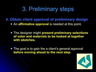 4. Obtain client approval of preliminary design   An  affirmative approval  is needed at this point. The designer might  present preliminary selections of color and materials to be looked at together with sketches. The goal is to gain the a client’s general approval  before moving ahead to the next step . 3. Preliminary steps 
