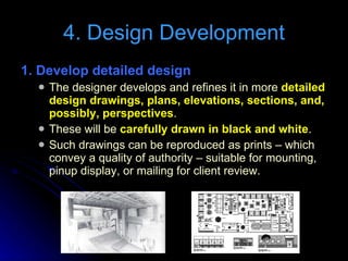 4. Design Development 1. Develop detailed design  The designer develops and refines it in more  detailed design drawings, plans, elevations, sections, and, possibly, perspectives . These will be  carefully drawn in black and white . Such drawings can be reproduced as prints – which convey a quality of authority – suitable for mounting, pinup display, or mailing for client review. 