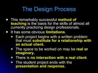 This remarkably successful  method of teaching  is the basis for the skills of almost all currently practicing design professionals. It has some obvious  limitations . Each project begins with a written problem that must  substitute for a relationship with an actual client. The space to be worked on may be  real or imaginary. There is  no interaction with a real client . The student project ends with the  presentation and response. The Design Process 