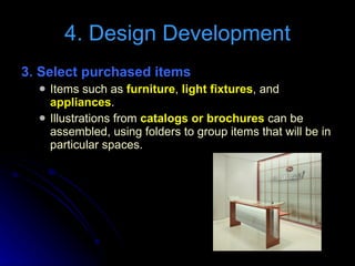 3. Select purchased items   Items such as  furniture ,  light fixtures , and  appliances . Illustrations from  catalogs or brochures  can be assembled, using folders to group items that will be in particular spaces. 4. Design Development 