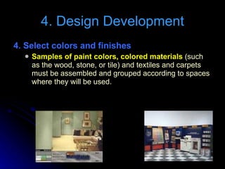 4. Select colors and finishes  Samples of paint colors, colored materials  (such as the wood, stone, or tile) and textiles and carpets must be assembled and grouped according to spaces where they will be used. 4. Design Development 