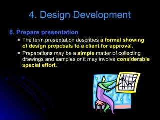 8. Prepare presentation The term presentation describes  a formal showing of design proposals to a client for approval . Preparations may be a  simple  matter of collecting drawings and samples or it may involve  considerable special effort. 4. Design Development 