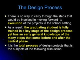 There is no way to carry through the steps that would be involved in moving forward  to  execution  of the projects in the school setting. As a result,  the graduating student is fully trained in a key stage of the design process yet has an early general knowledge of the many steps that come before and after the central phase. It is the  total process  of design projects that is the subjects of the following discussion. The Design Process 