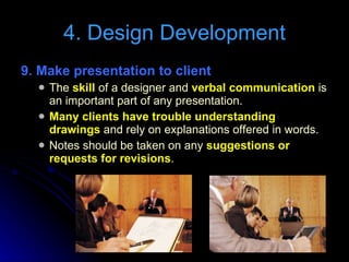 9. Make presentation to client The  skill  of a designer and  verbal communication  is an important part of any presentation. Many clients have trouble understanding drawings  and rely on explanations offered in words. Notes should be taken on any  suggestions or requests for revisions . 4. Design Development 