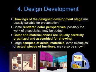 Drawings of the designed development stage  are usually suitable for presentation. Some  rendered color perspectives , possibly the work of a specialist, may be added. Color and material charts are usually carefully organized and assembled for showing . Large  samples of actual materials , even examples of  actual pieces of furniture , may also be shown. 4. Design Development 
