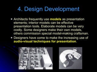 Architects frequently use  models  as presentation elements; interior models can be effective presentation tools. Elaborate models can be very costly. Some designers make their own models, others commission special model-making craftsman. Designers have come to make the increasing use of  audio-visual techniques for presentation . 4. Design Development 