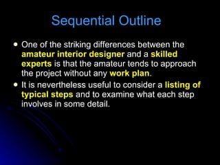 Sequential Outline  One of the striking differences between the  amateur interior designer  and a  skilled experts  is that the amateur tends to approach the project without any  work plan . It is nevertheless useful to consider a  listing of typical steps  and to examine what each step involves in some detail. 