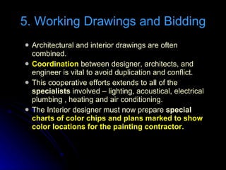Architectural and interior drawings are often combined. Coordination  between designer, architects, and engineer is vital to avoid duplication and conflict. This cooperative efforts extends to all of the  specialists  involved – lighting, acoustical, electrical plumbing , heating and air conditioning. The Interior designer must now prepare  special  charts of color chips and plans marked to show color locations for the painting contractor. 5. Working Drawings and Bidding 