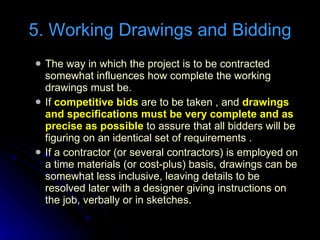 The way in which the project is to be contracted somewhat influences how complete the working drawings must be. If  competitive bids  are to be taken , and  drawings and specifications must be very complete and as precise as possible  to assure that all bidders will be figuring on an identical set of requirements . If a contractor (or several contractors) is employed on a time materials (or cost-plus) basis, drawings can be somewhat less inclusive, leaving details to be resolved later with a designer giving instructions on the job, verbally or in sketches. 5. Working Drawings and Bidding 